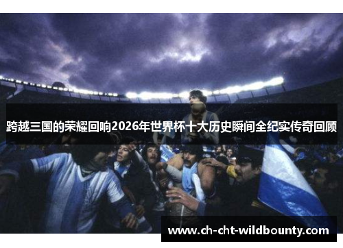 跨越三国的荣耀回响2026年世界杯十大历史瞬间全纪实传奇回顾 跨越三国的荣耀回响2026年世界杯十大历史瞬间全纪实传奇回顾