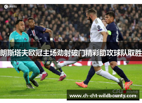 朗斯塔夫欧冠主场劲射破门精彩助攻球队取胜